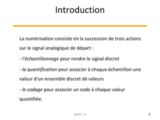 Introduction
6SEER1-TS
La numérisation consiste en la succession de trois actions
sur le signal analogique de départ :
- l’échantillonnage pour rendre le signal discret
- la quantification pour associer à chaque échantillon une
valeur d’un ensemble discret de valeurs
- le codage pour associer un code à chaque valeur
quantifiée.
 
