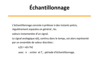 L’échantillonnage consiste à prélever à des instants précis,
régulièrement espacées en général , les
valeurs instantanées d’un signal.
Le signal analogique x(t), continu dans le temps, est alors représenté
par un ensemble de valeur discrètes :
xe(t) = x(n.Te)
avec n : entier et Te : période d’échantillonnage.
Échantillonnage
 