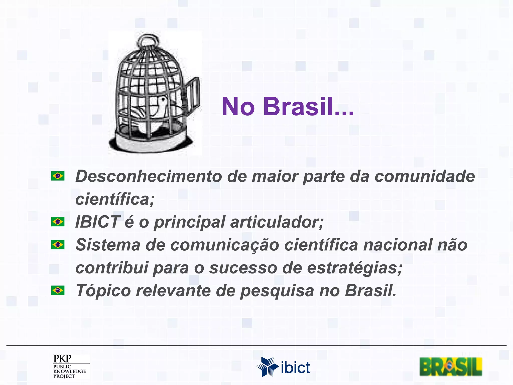 No Brasil... Desconhecimento de maior parte da comunidade científica; IBICT é o principal articulador; Sistema de comunicação científica nacional não contribui para o sucesso de estratégias; Tópico relevante de pesquisa no Brasil. 
