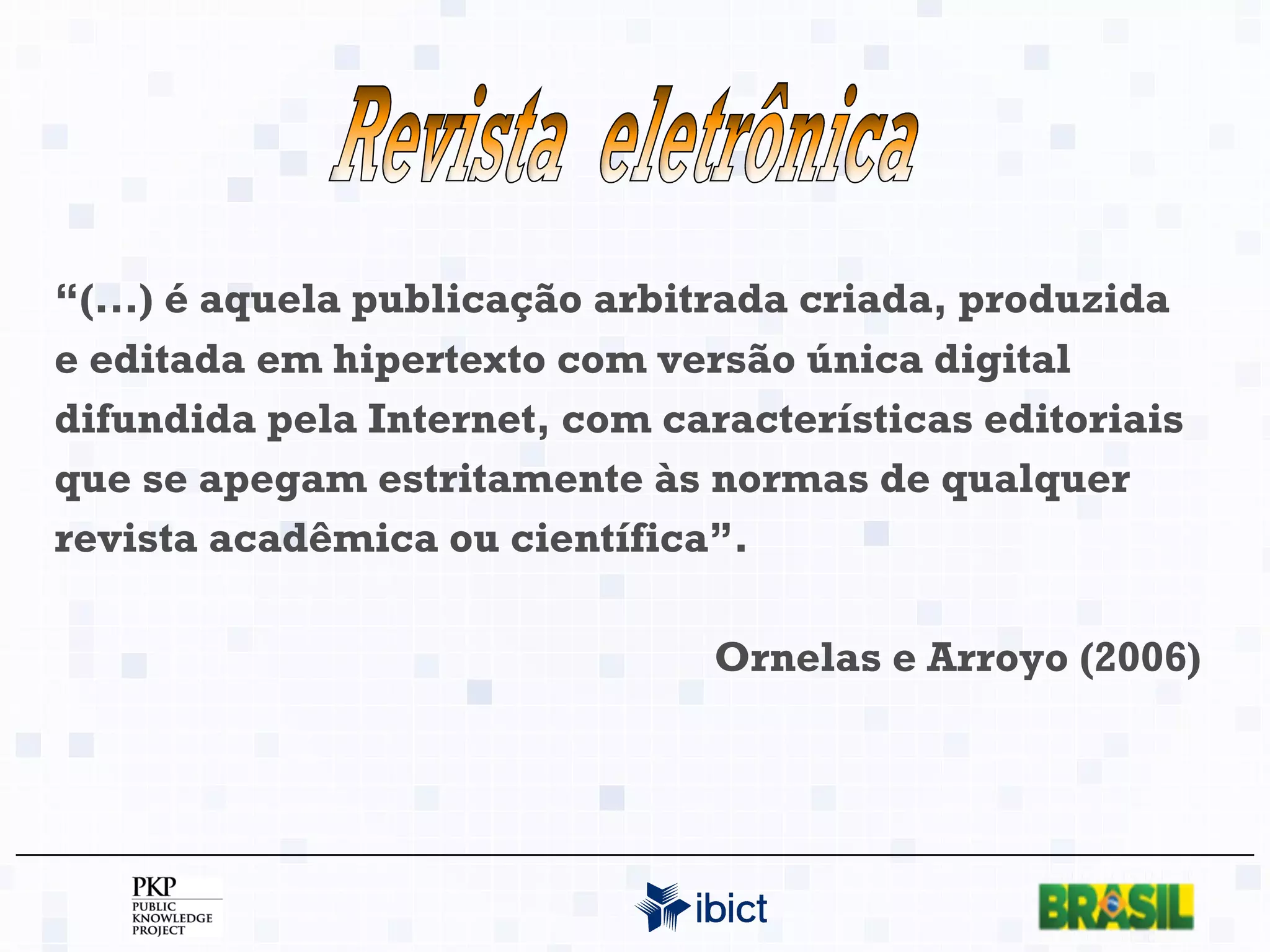 “ (...) é aquela publicação arbitrada criada, produzida e editada em hipertexto com versão única digital difundida pela Internet, com características editoriais que se apegam estritamente às normas de qualquer revista acadêmica ou científica”. Ornelas e Arroyo (2006) Revista  eletrônica 