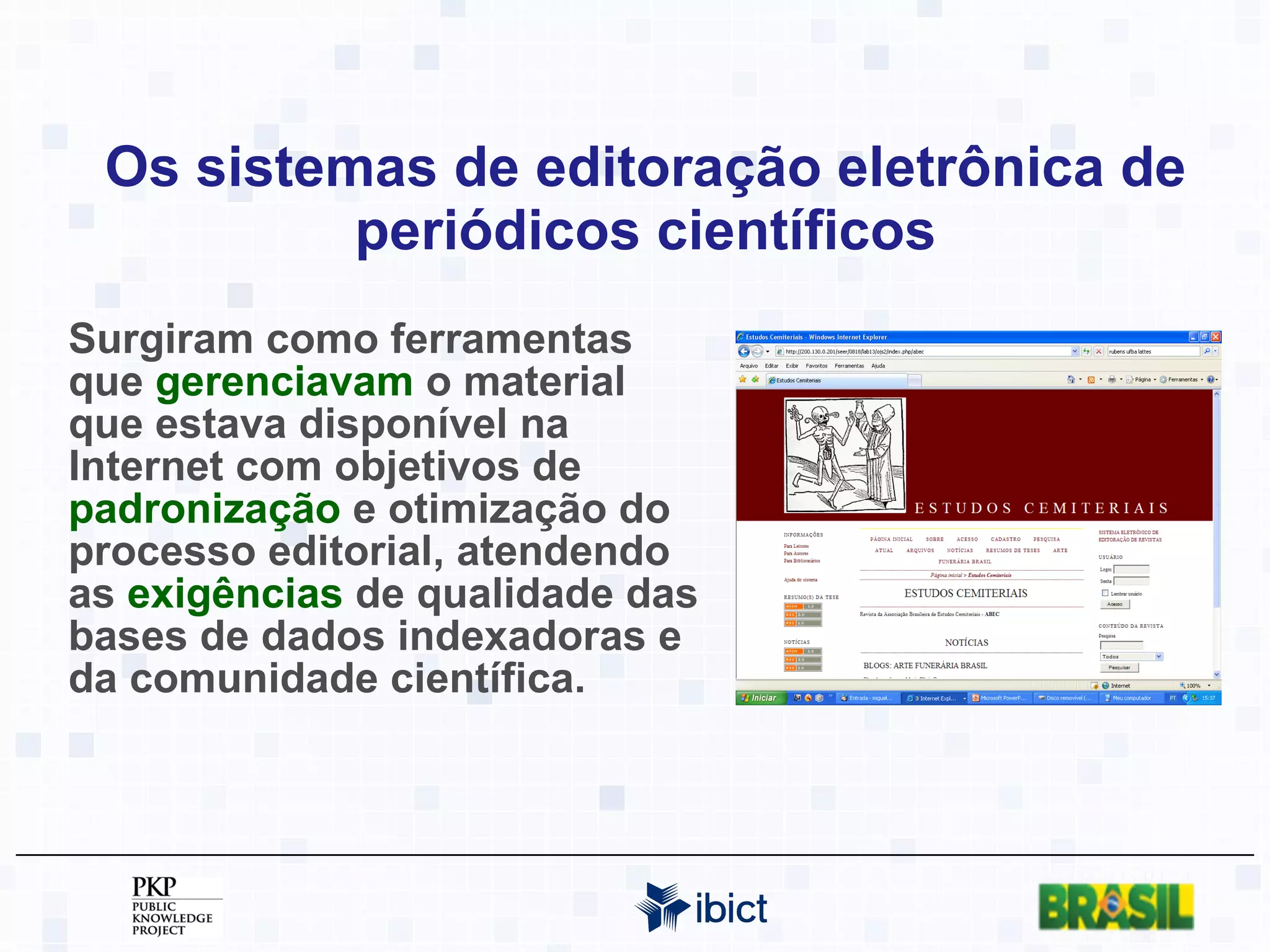 Os sistemas de editoração eletrônica de periódicos científicos Surgiram como ferramentas que  gerenciavam  o material que estava disponível na Internet com objetivos de  padronização  e otimização do processo editorial, atendendo as  exigências  de qualidade das bases de dados indexadoras e da comunidade científica. 