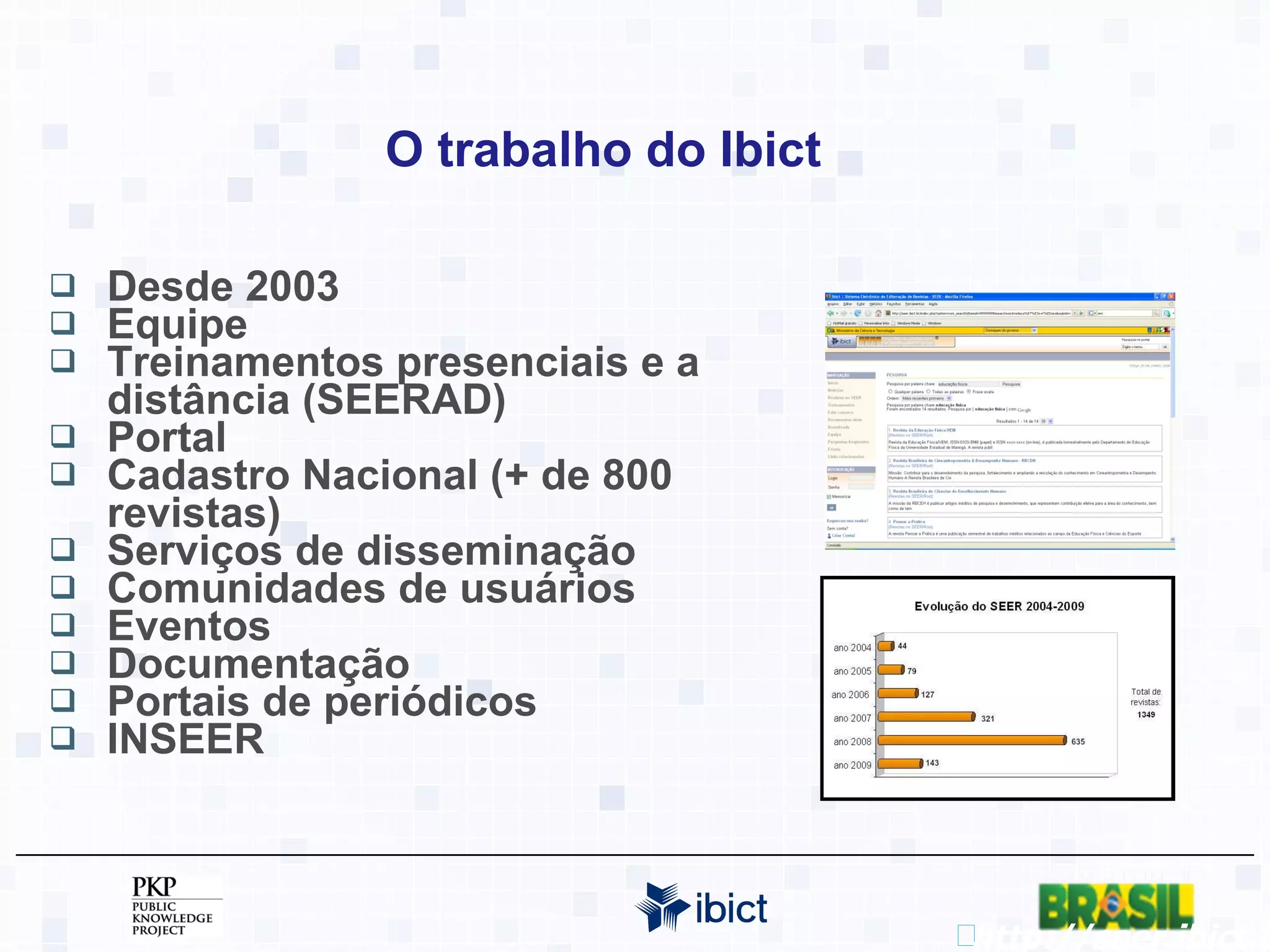 O trabalho do Ibict Desde 2003 Equipe Treinamentos presenciais e a distância (SEERAD) Portal Cadastro Nacional (+ de 800 revistas) Serviços de disseminação Comunidades de usuários Eventos Documentação Portais de periódicos INSEER http://seer.ibict.br 
