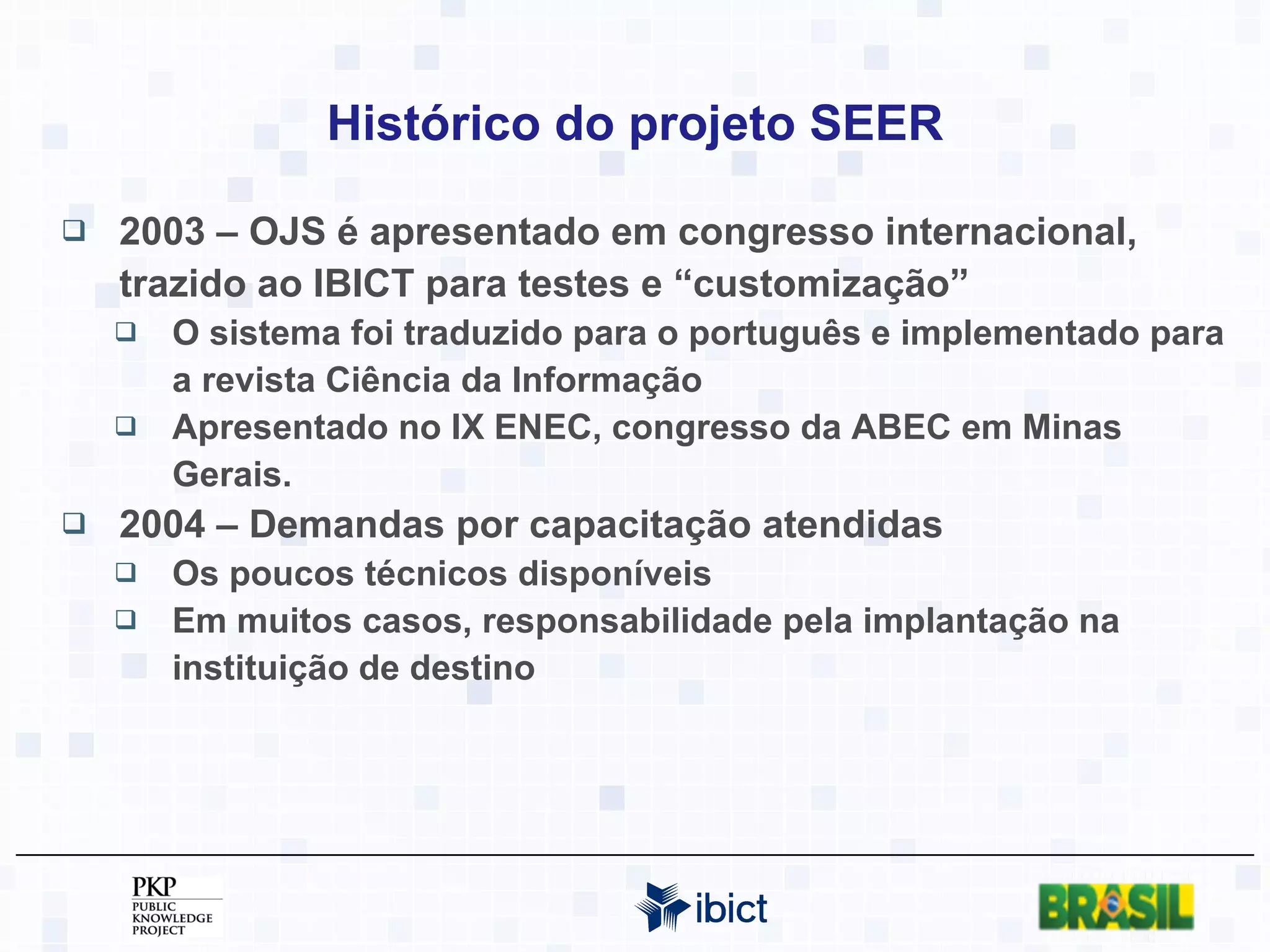 Histórico do projeto SEER 2003 – OJS é apresentado em congresso internacional, trazido ao IBICT para testes e “customização” O sistema foi traduzido para o português e implementado para a revista Ciência da Informação Apresentado no IX ENEC, congresso da ABEC em Minas Gerais. 2004 – Demandas por capacitação atendidas Os poucos técnicos disponíveis  Em muitos casos, responsabilidade pela implantação na instituição de destino 