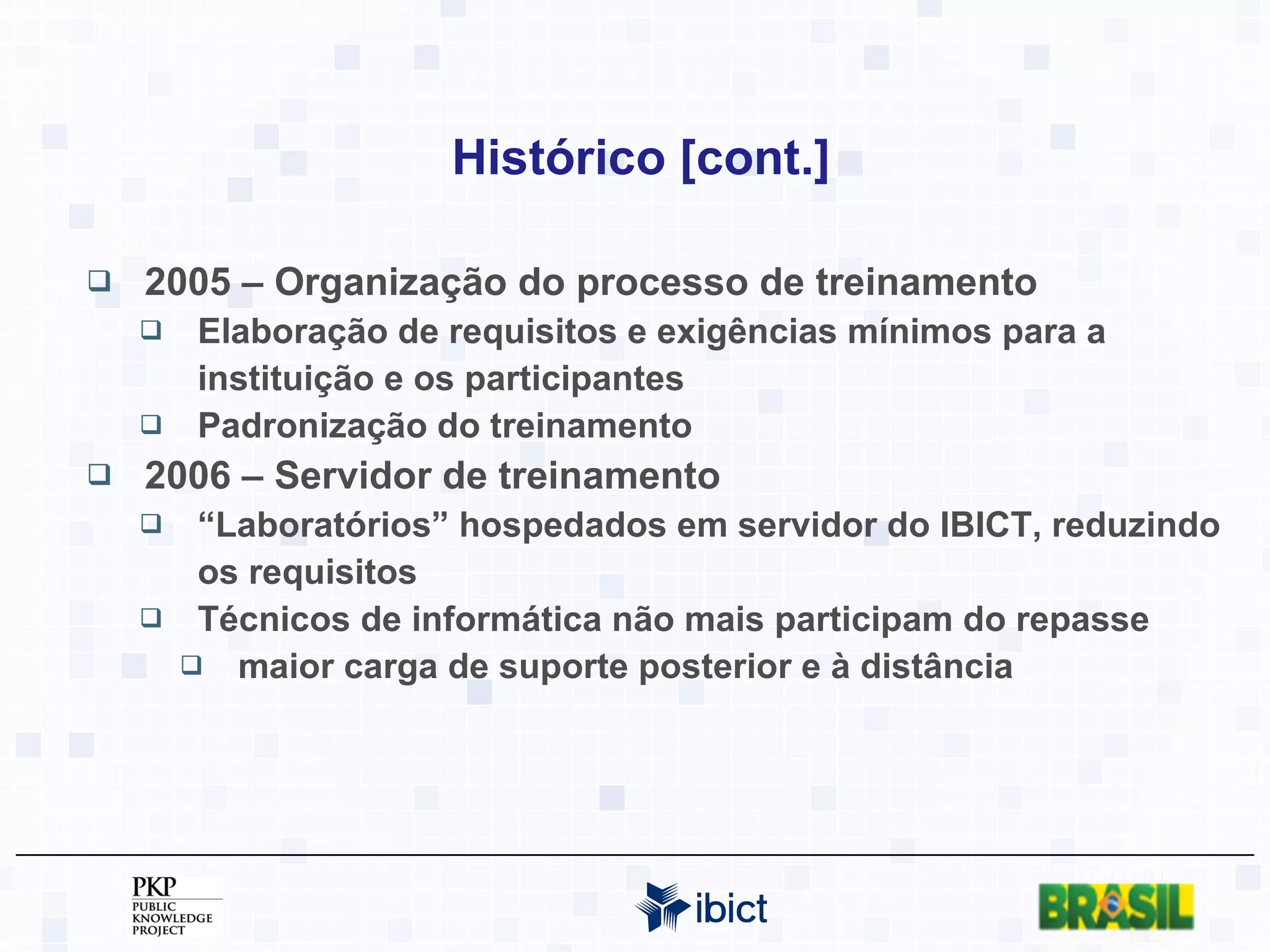 Histórico [cont.] 2005 – Organização do processo de treinamento Elaboração de requisitos e exigências mínimos para a instituição e os participantes Padronização do treinamento 2006 – Servidor de treinamento “ Laboratórios” hospedados em servidor do IBICT, reduzindo os requisitos Técnicos de informática não mais participam do repasse maior carga de suporte posterior e à distância 