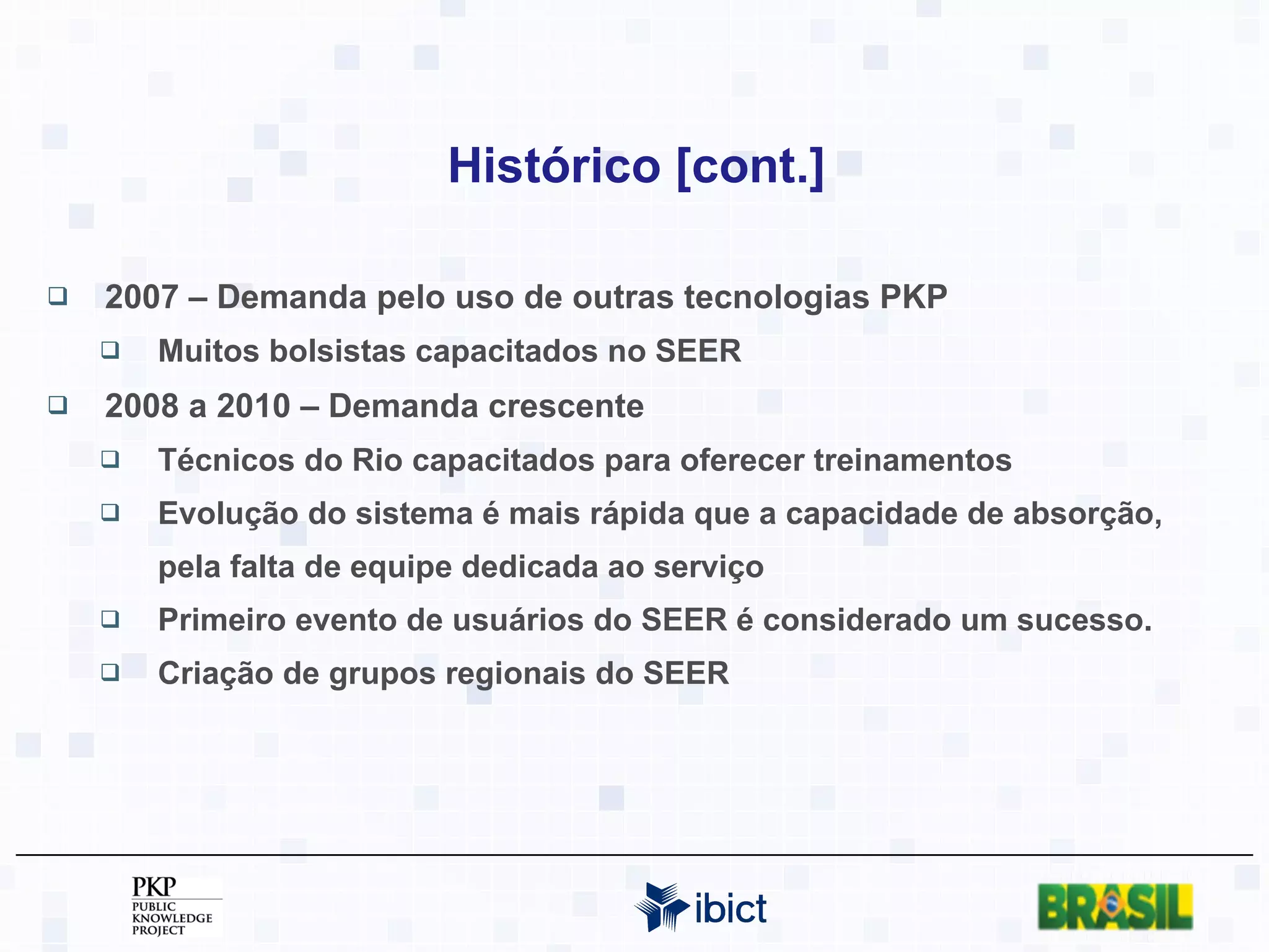 Histórico [cont.] 2007 – Demanda pelo uso de outras tecnologias PKP Muitos bolsistas capacitados no SEER 2008 a 2010 – Demanda crescente Técnicos do Rio capacitados para oferecer treinamentos Evolução do sistema é mais rápida que a capacidade de absorção, pela falta de equipe dedicada ao serviço Primeiro evento de usuários do SEER é considerado um sucesso. Criação de grupos regionais do SEER 