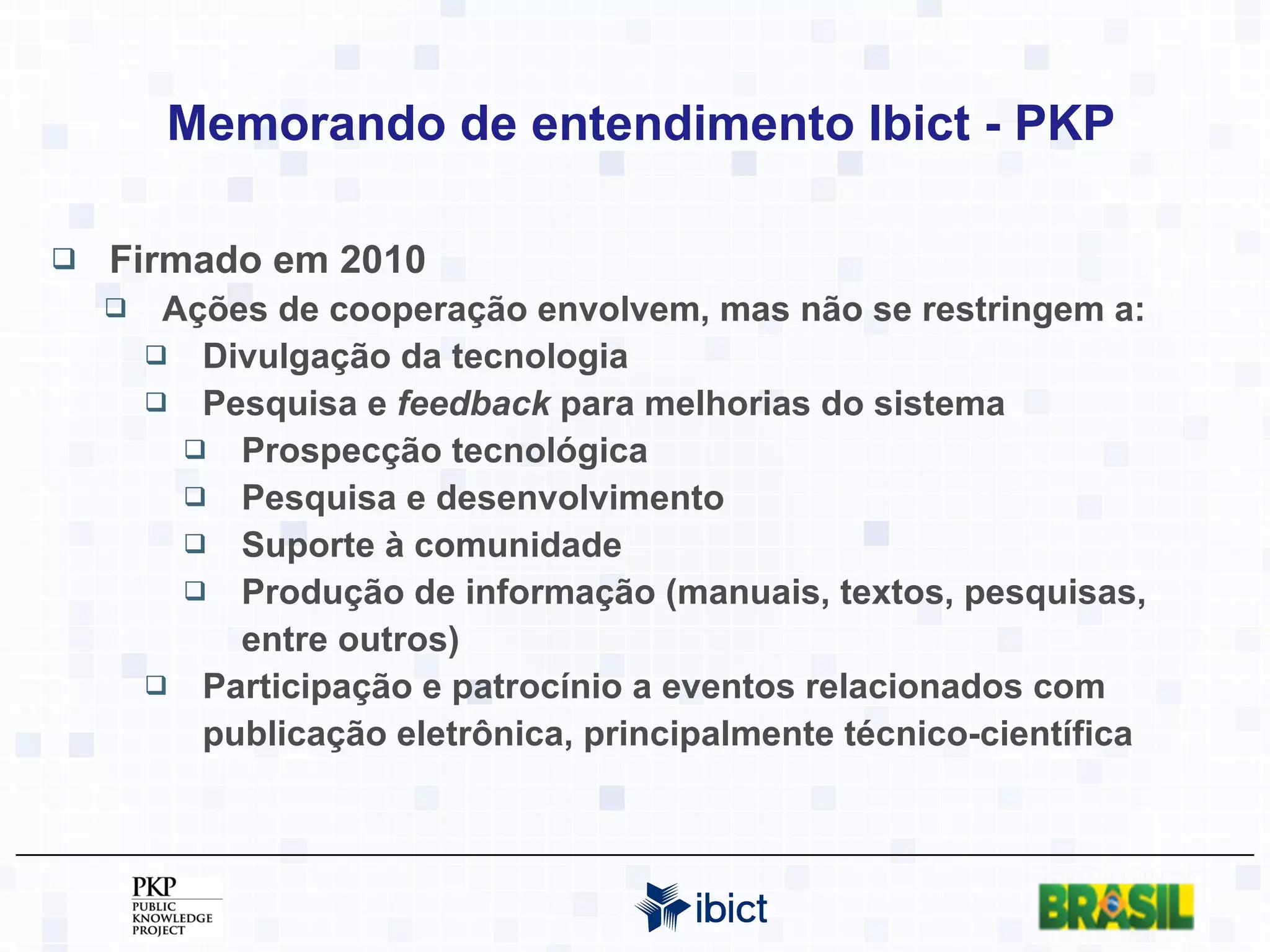 Memorando de entendimento Ibict - PKP Firmado em 2010 Ações de cooperação envolvem, mas não se restringem a: Divulgação da tecnologia Pesquisa e  feedback  para melhorias do sistema Prospecção tecnológica Pesquisa e desenvolvimento Suporte à comunidade Produção de informação (manuais, textos, pesquisas, entre outros) Participação e patrocínio a eventos relacionados com publicação eletrônica, principalmente técnico-científica 