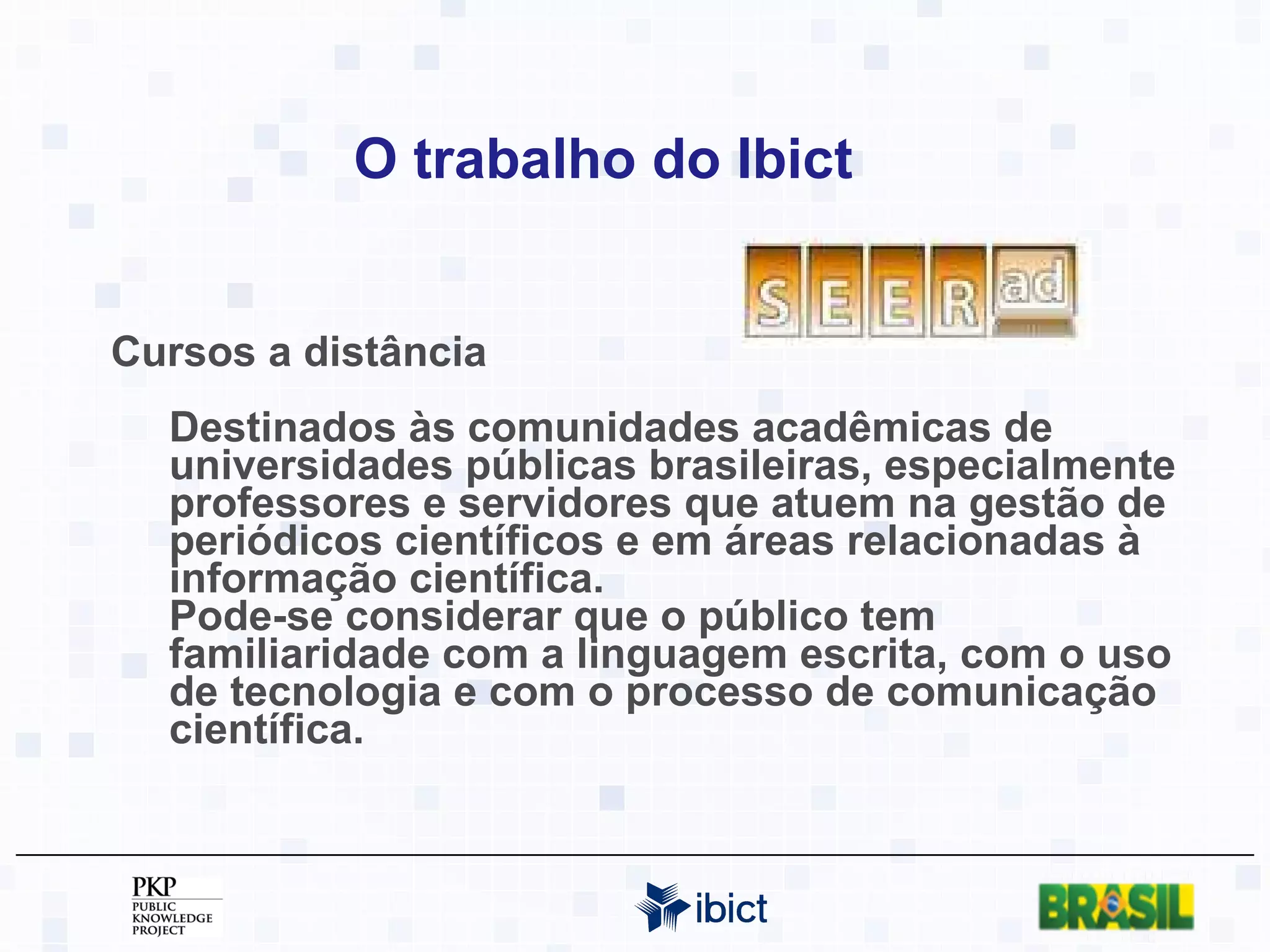 O trabalho do Ibict Cursos a distância Destinados às comunidades acadêmicas de universidades públicas brasileiras, especialmente professores e servidores que atuem na gestão de periódicos científicos e em áreas relacionadas à informação científica.  Pode-se considerar que o público tem familiaridade com a linguagem escrita, com o uso de tecnologia e com o processo de comunicação científica.  