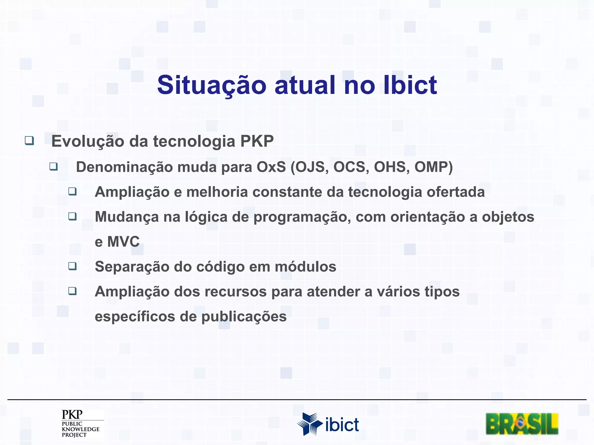 Situação atual no Ibict Evolução da tecnologia PKP Denominação muda para OxS (OJS, OCS, OHS, OMP) Ampliação e melhoria constante da tecnologia ofertada Mudança na lógica de programação, com orientação a objetos e MVC Separação do código em módulos Ampliação dos recursos para atender a vários tipos específicos de publicações 