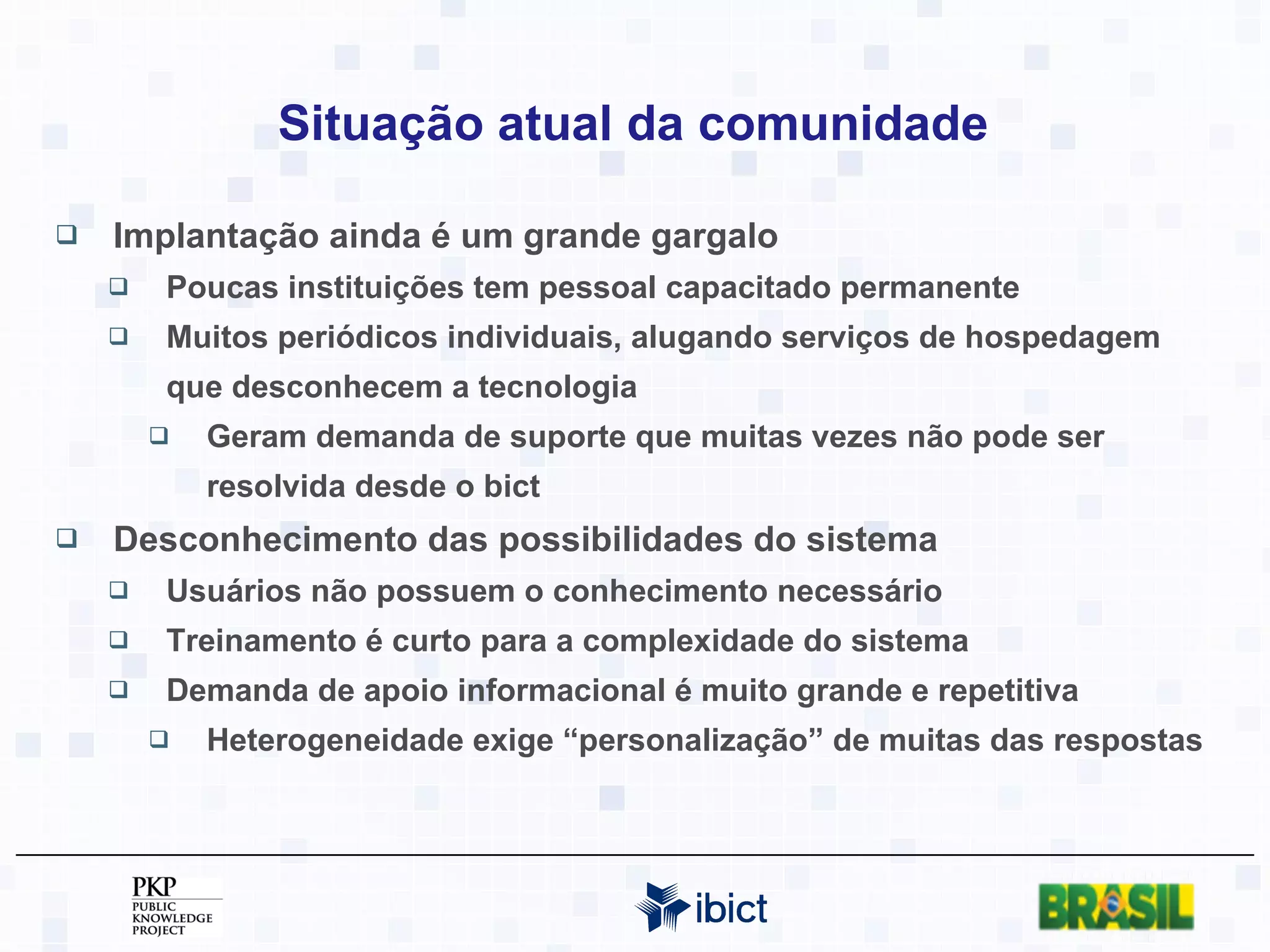 Situação atual da comunidade Implantação ainda é um grande gargalo Poucas instituições tem pessoal capacitado permanente Muitos periódicos individuais, alugando serviços de hospedagem que desconhecem a tecnologia Geram demanda de suporte que muitas vezes não pode ser resolvida desde o bict Desconhecimento das possibilidades do sistema Usuários não possuem o conhecimento necessário Treinamento é curto para a complexidade do sistema Demanda de apoio informacional é muito grande e repetitiva Heterogeneidade exige “personalização” de muitas das respostas 