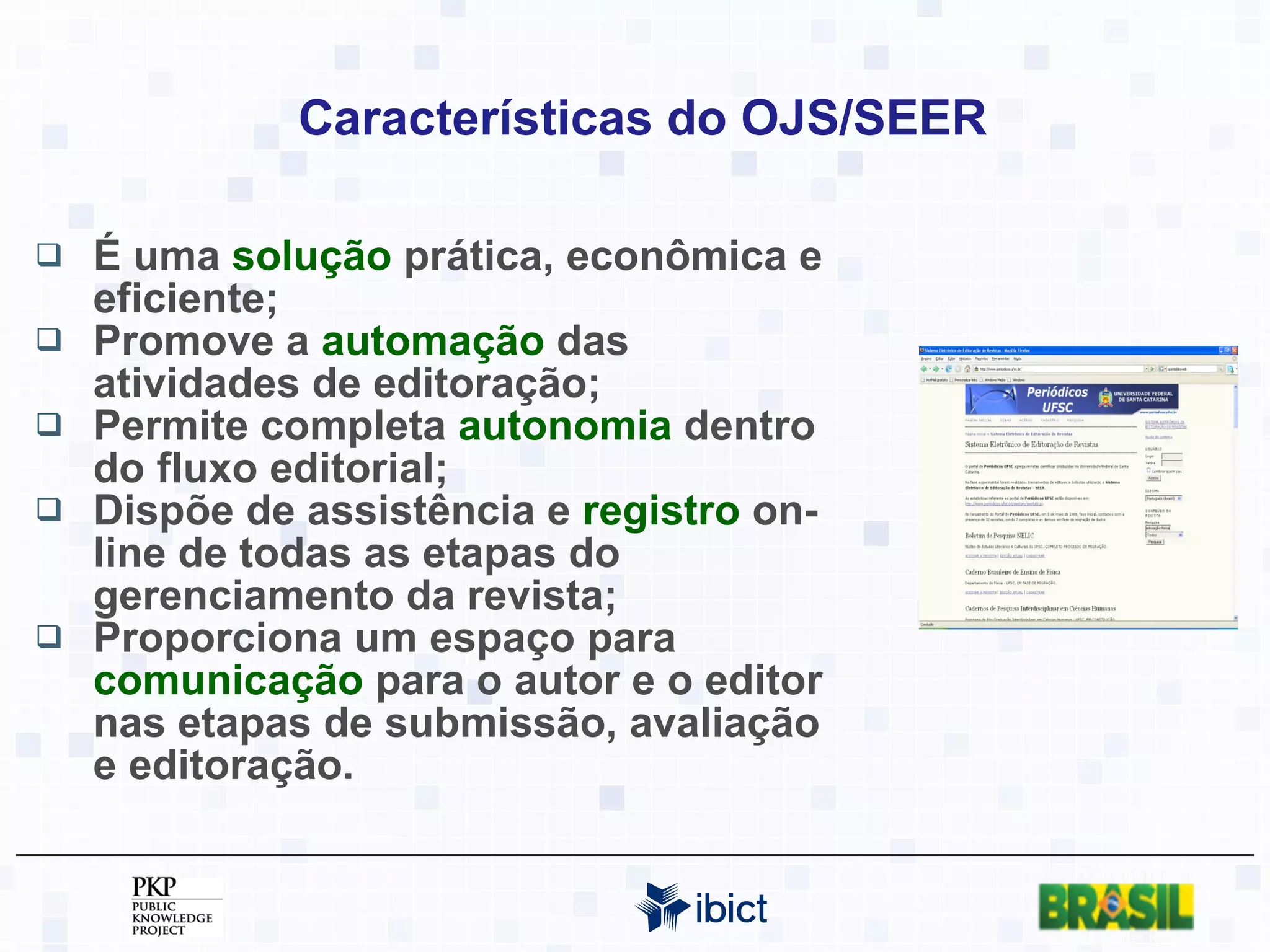 Características do OJS/SEER É uma  solução  prática, econômica e eficiente; Promove a  automação  das atividades de editoração; Permite completa  autonomia  dentro do fluxo editorial; Dispõe de assistência e  registro  on-line de todas as etapas do gerenciamento da revista; Proporciona um espaço para  comunicação  para o autor e o editor nas etapas de submissão, avaliação e editoração. 