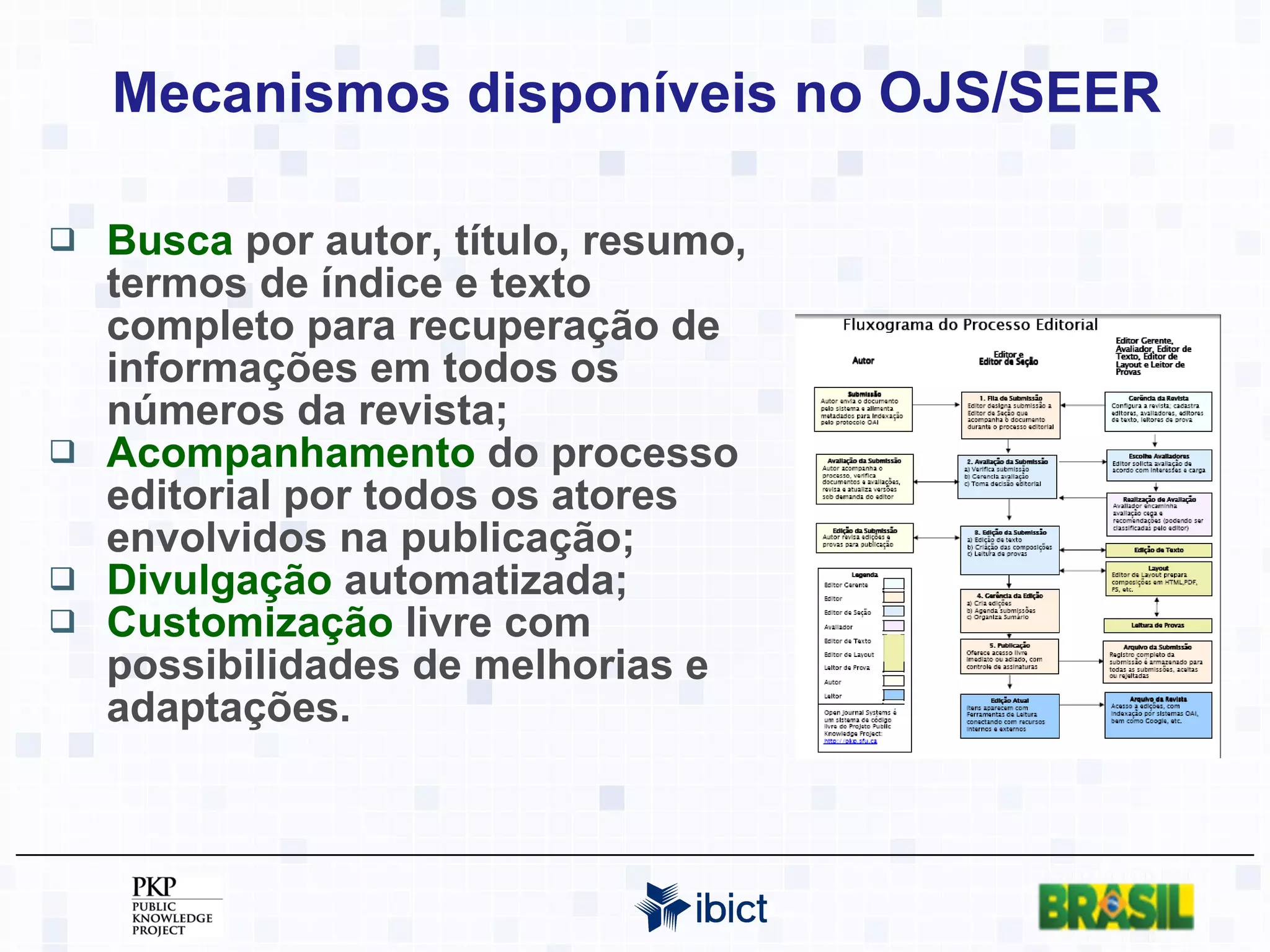 Mecanismos disponíveis no OJS/SEER Busca  por autor, título, resumo, termos de índice e texto completo para recuperação de informações em todos os números da revista; Acompanhamento  do processo editorial por todos os atores envolvidos na publicação; Divulgação  automatizada; Customização  livre com possibilidades de melhorias e adaptações. 
