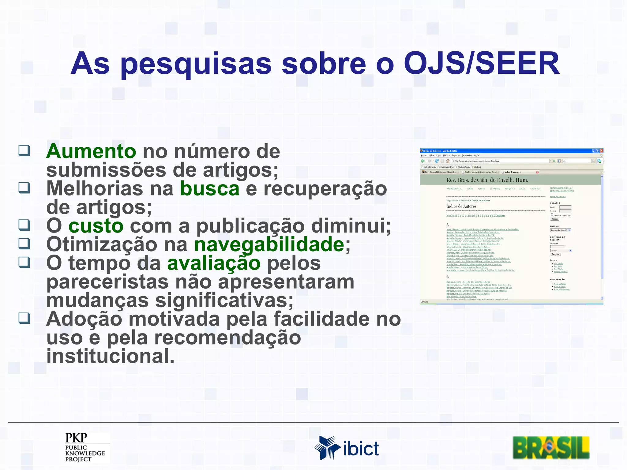 As pesquisas sobre o OJS/SEER Aumento  no número de submissões de artigos; Melhorias na  busca  e recuperação de artigos; O  custo  com a publicação diminui; Otimização na  navegabilidade ; O tempo da  avaliação  pelos pareceristas não apresentaram mudanças significativas; Adoção motivada pela facilidade no uso e pela recomendação institucional. 