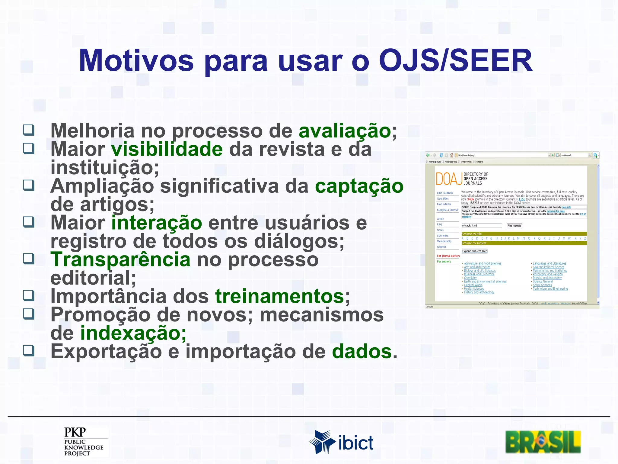 Motivos para usar o OJS/SEER  Melhoria no processo de  avaliação ; Maior  visibilidade  da revista e da instituição; Ampliação significativa da  captação  de artigos; Maior  interação  entre usuários e registro de todos os diálogos; Transparência  no processo editorial; Importância dos  treinamentos ;  Promoção de novos; mecanismos de  indexação; Exportação e importação de  dados . 