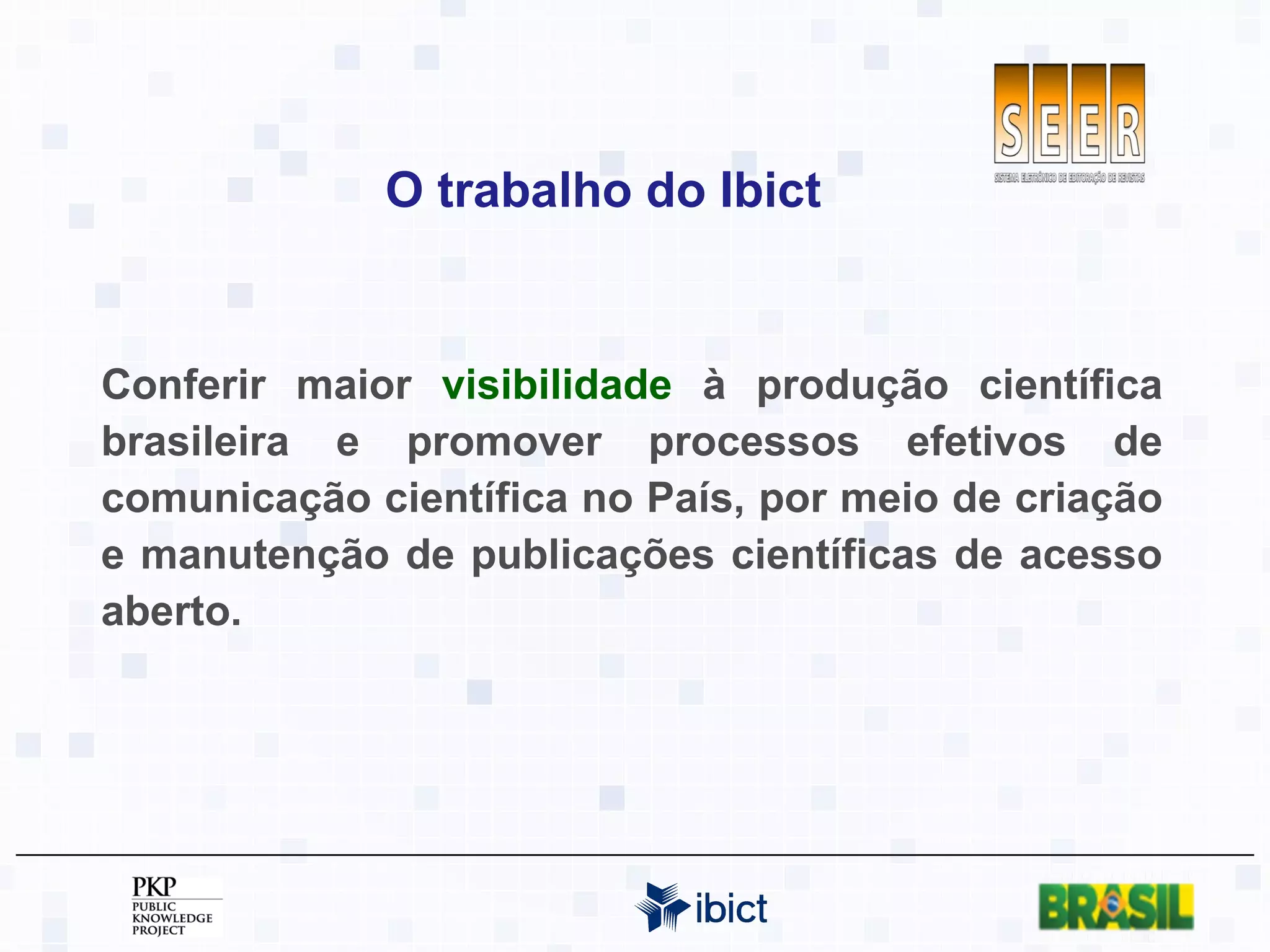 O trabalho do Ibict Conferir maior  visibilidade  à produção científica brasileira e promover processos efetivos de comunicação científica no País, por meio de criação e manutenção de publicações científicas de acesso aberto. 