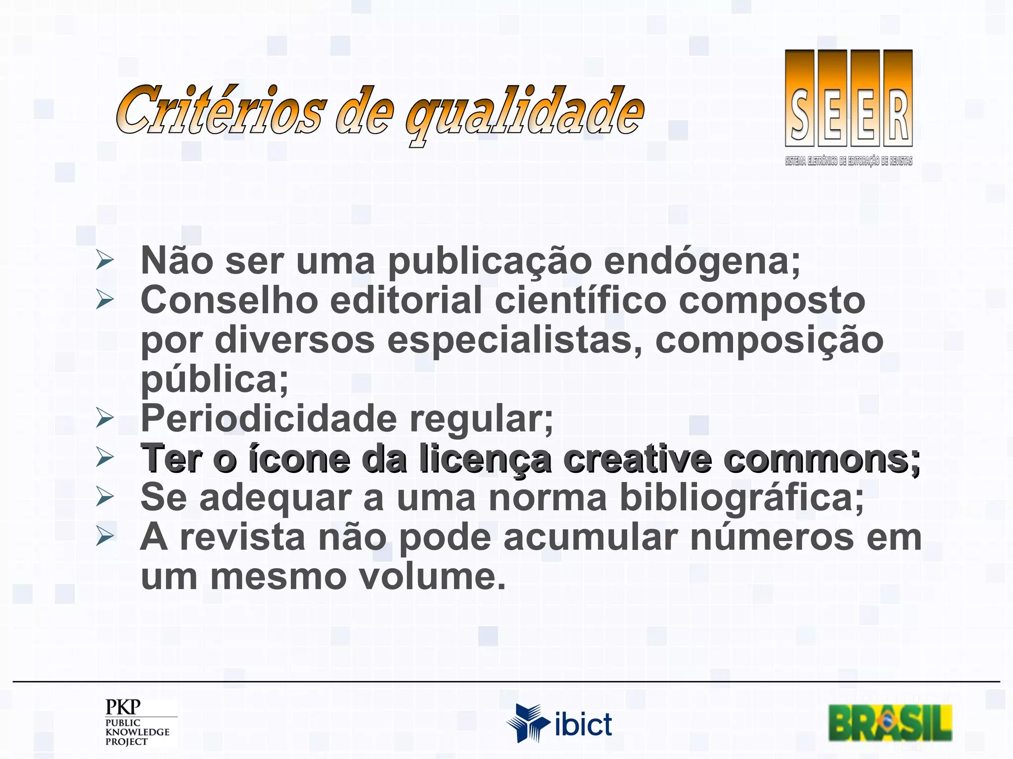 Não ser uma publicação endógena; Conselho editorial científico composto por diversos especialistas, composição pública; Periodicidade regular; Ter o ícone da licença creative commons; Se adequar a uma norma bibliográfica; A revista não pode acumular números em um mesmo volume. Critérios de qualidade 
