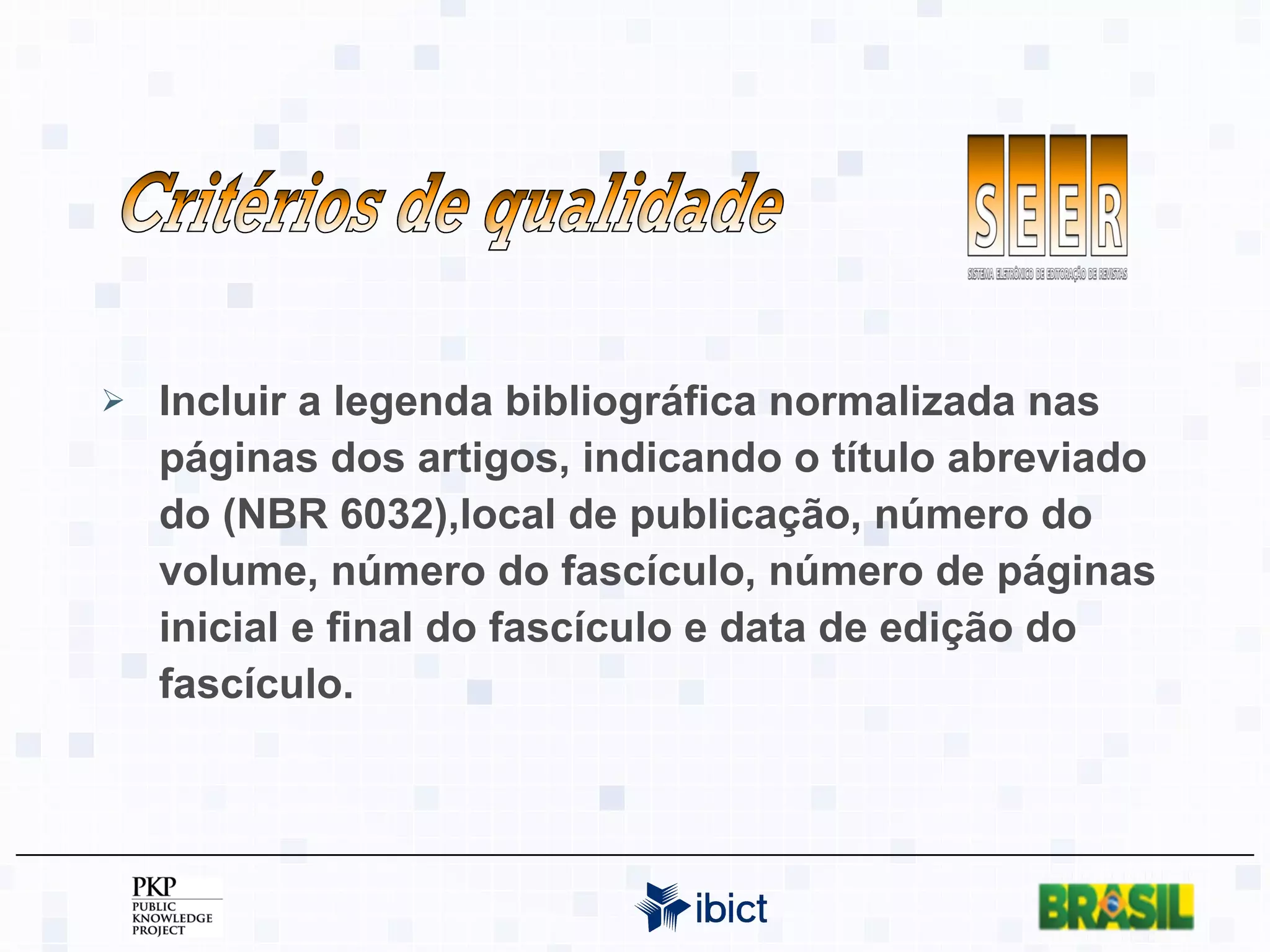 Incluir a legenda bibliográfica normalizada nas páginas dos artigos, indicando o título abreviado do (NBR 6032),local de publicação, número do volume, número do fascículo, número de páginas inicial e final do fascículo e data de edição do fascículo. Critérios de qualidade 
