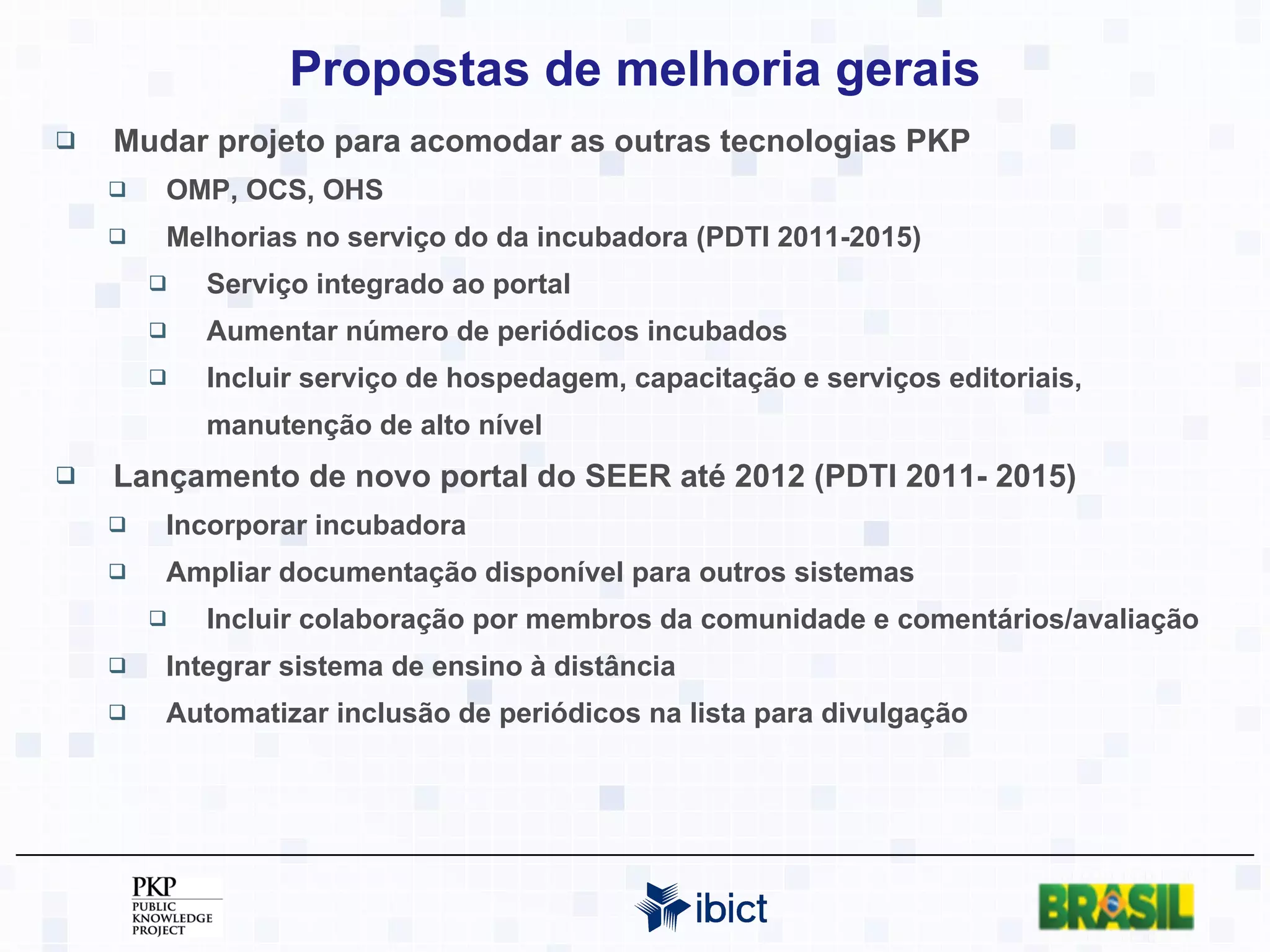 Propostas de melhoria gerais Mudar projeto para acomodar as outras tecnologias PKP OMP, OCS, OHS Melhorias no serviço do da incubadora (PDTI 2011-2015) Serviço integrado ao portal Aumentar número de periódicos incubados Incluir serviço de hospedagem, capacitação e serviços editoriais, manutenção de alto nível Lançamento de novo portal do SEER até 2012 (PDTI 2011- 2015) Incorporar incubadora Ampliar documentação disponível para outros sistemas Incluir colaboração por membros da comunidade e comentários/avaliação Integrar sistema de ensino à distância Automatizar inclusão de periódicos na lista para divulgação 