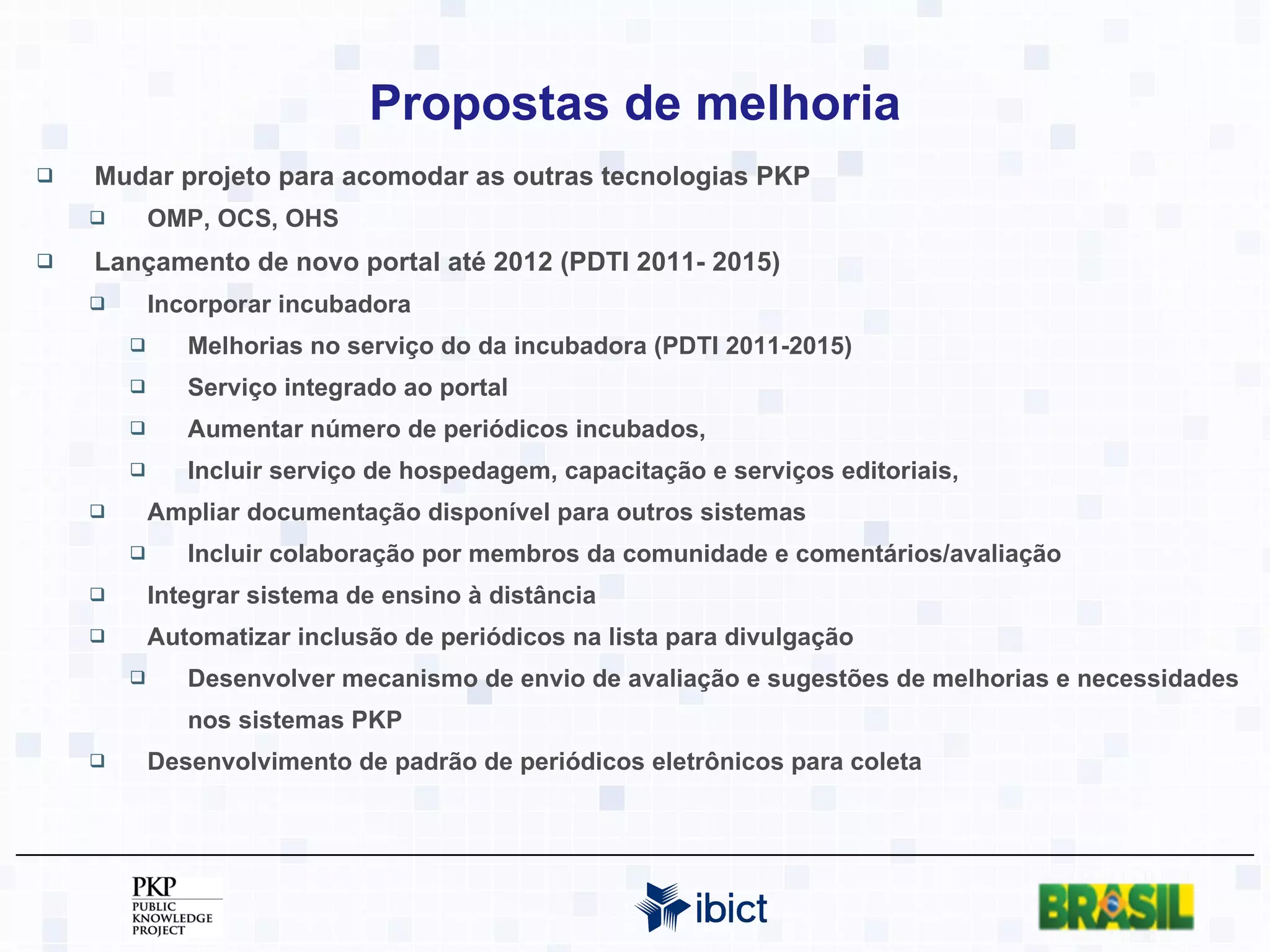 Propostas de melhoria Mudar projeto para acomodar as outras tecnologias PKP  OMP, OCS, OHS Lançamento de novo portal até 2012 (PDTI 2011- 2015) Incorporar incubadora Melhorias no serviço do da incubadora (PDTI 2011-2015) Serviço integrado ao portal Aumentar número de periódicos incubados,  Incluir serviço de hospedagem, capacitação e serviços editoriais, Ampliar documentação disponível para outros sistemas Incluir colaboração por membros da comunidade e comentários/avaliação Integrar sistema de ensino à distância Automatizar inclusão de periódicos na lista para divulgação Desenvolver mecanismo de envio de avaliação e sugestões de melhorias e necessidades nos sistemas PKP Desenvolvimento de padrão de periódicos eletrônicos para coleta 