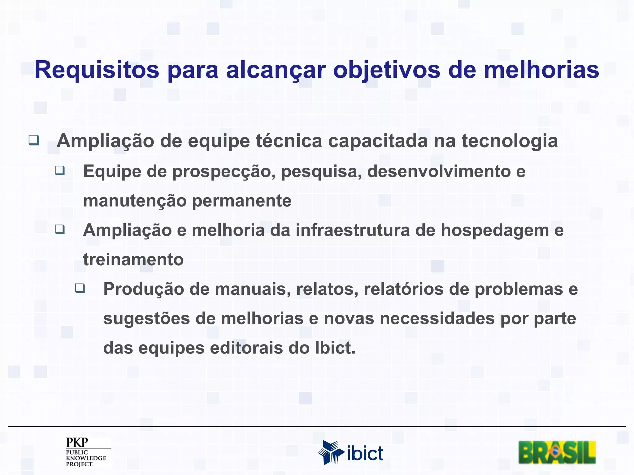 Requisitos para alcançar objetivos de melhorias Ampliação de equipe técnica capacitada na tecnologia Equipe de prospecção, pesquisa, desenvolvimento e manutenção permanente Ampliação e melhoria da infraestrutura de hospedagem e treinamento Produção de manuais, relatos, relatórios de problemas e sugestões de melhorias e novas necessidades por parte das equipes editorais do Ibict. 