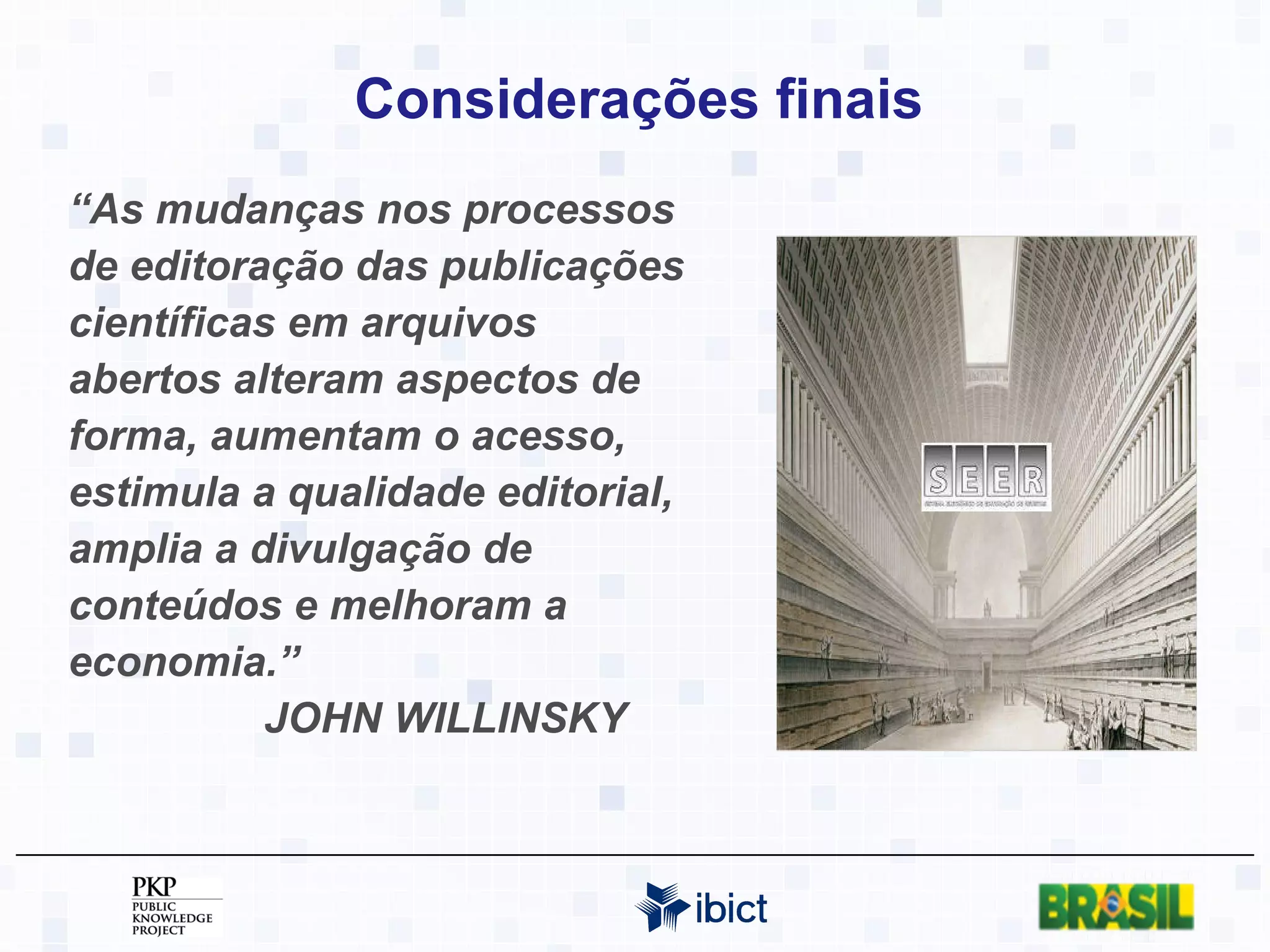 Considerações finais “ As mudanças nos processos de editoração das publicações científicas em arquivos abertos alteram  aspectos de forma, aumentam o acesso, estimula a qualidade editorial, amplia a divulgação de conteúdos e melhoram a economia.”  JOHN WILLINSKY 