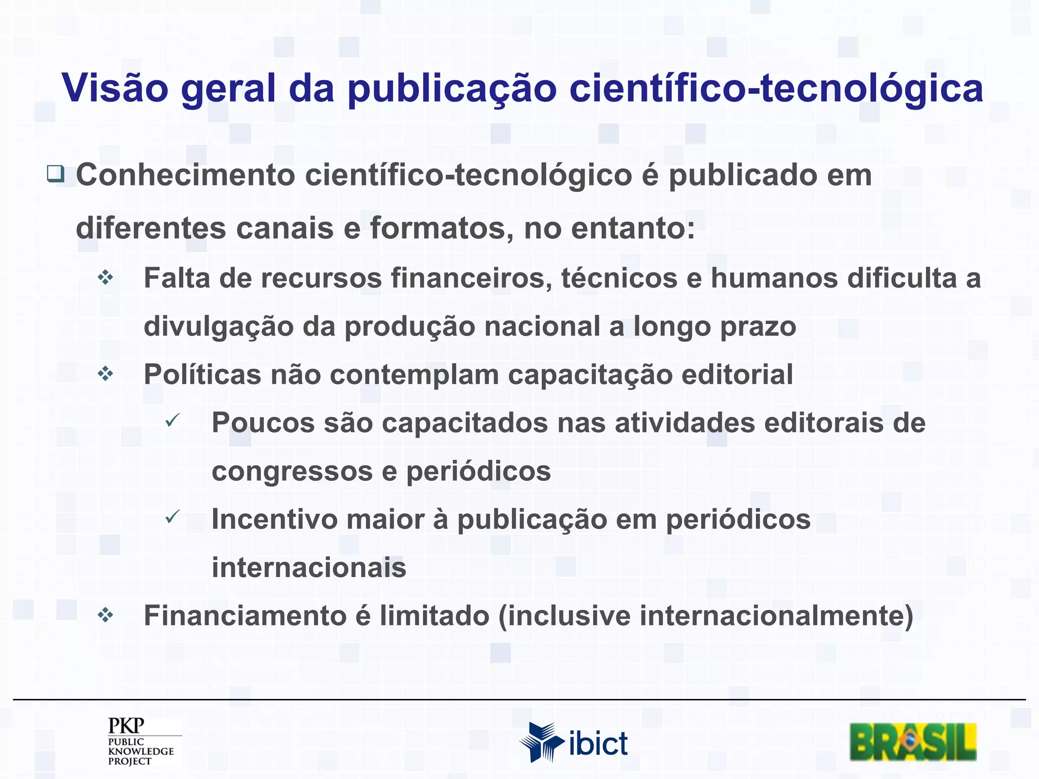 Visão geral da publicação científico-tecnológica Conhecimento científico-tecnológico é publicado em diferentes canais e formatos, no entanto: Falta de recursos financeiros, técnicos e humanos dificulta a divulgação da produção nacional a longo prazo Políticas não contemplam capacitação editorial Poucos são capacitados nas atividades editorais de congressos e periódicos Incentivo maior à publicação em periódicos internacionais Financiamento é limitado (inclusive internacionalmente) 