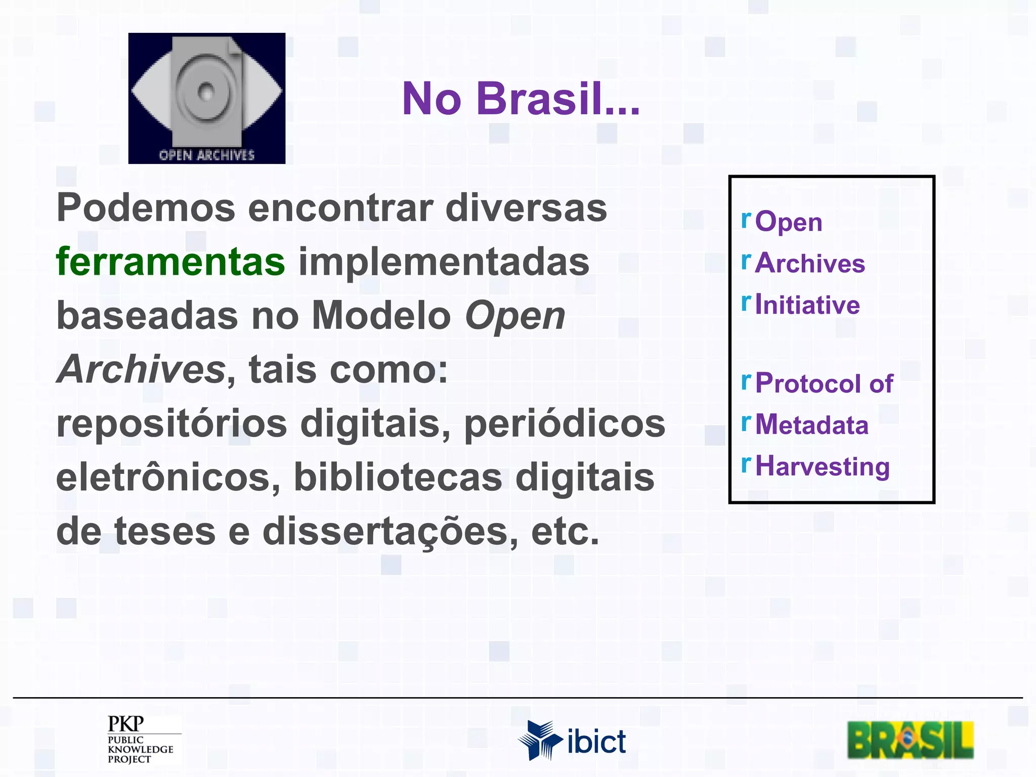 No Brasil... Podemos encontrar diversas  ferramentas  implementadas baseadas no Modelo  Open Archives , tais como: repositórios digitais, periódicos eletrônicos, bibliotecas digitais de teses e dissertações, etc. O pen A rchives I nitiative P rotocol of M etadata H arvesting 