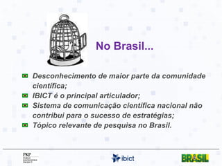 No Brasil... Desconhecimento de maior parte da comunidade científica; IBICT é o principal articulador; Sistema de comunicação científica nacional não contribui para o sucesso de estratégias; Tópico relevante de pesquisa no Brasil. 