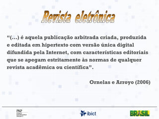 “ (...) é aquela publicação arbitrada criada, produzida e editada em hipertexto com versão única digital difundida pela Internet, com características editoriais que se apegam estritamente às normas de qualquer revista acadêmica ou científica”. Ornelas e Arroyo (2006) Revista  eletrônica 
