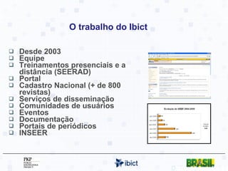 O trabalho do Ibict Desde 2003 Equipe Treinamentos presenciais e a distância (SEERAD) Portal Cadastro Nacional (+ de 800 revistas) Serviços de disseminação Comunidades de usuários Eventos Documentação Portais de periódicos INSEER http://seer.ibict.br 