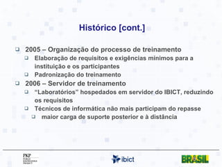 Histórico [cont.] 2005 – Organização do processo de treinamento Elaboração de requisitos e exigências mínimos para a instituição e os participantes Padronização do treinamento 2006 – Servidor de treinamento “ Laboratórios” hospedados em servidor do IBICT, reduzindo os requisitos Técnicos de informática não mais participam do repasse maior carga de suporte posterior e à distância 