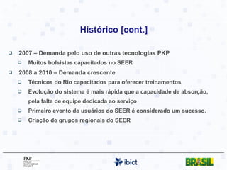 Histórico [cont.] 2007 – Demanda pelo uso de outras tecnologias PKP Muitos bolsistas capacitados no SEER 2008 a 2010 – Demanda crescente Técnicos do Rio capacitados para oferecer treinamentos Evolução do sistema é mais rápida que a capacidade de absorção, pela falta de equipe dedicada ao serviço Primeiro evento de usuários do SEER é considerado um sucesso. Criação de grupos regionais do SEER 