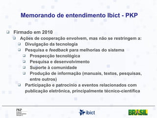 Memorando de entendimento Ibict - PKP Firmado em 2010 Ações de cooperação envolvem, mas não se restringem a: Divulgação da tecnologia Pesquisa e  feedback  para melhorias do sistema Prospecção tecnológica Pesquisa e desenvolvimento Suporte à comunidade Produção de informação (manuais, textos, pesquisas, entre outros) Participação e patrocínio a eventos relacionados com publicação eletrônica, principalmente técnico-científica 