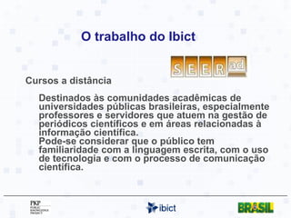 O trabalho do Ibict Cursos a distância Destinados às comunidades acadêmicas de universidades públicas brasileiras, especialmente professores e servidores que atuem na gestão de periódicos científicos e em áreas relacionadas à informação científica.  Pode-se considerar que o público tem familiaridade com a linguagem escrita, com o uso de tecnologia e com o processo de comunicação científica.  