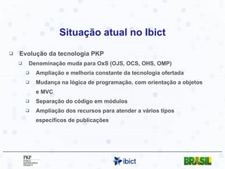 Situação atual no Ibict Evolução da tecnologia PKP Denominação muda para OxS (OJS, OCS, OHS, OMP) Ampliação e melhoria constante da tecnologia ofertada Mudança na lógica de programação, com orientação a objetos e MVC Separação do código em módulos Ampliação dos recursos para atender a vários tipos específicos de publicações 
