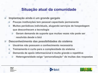 Situação atual da comunidade Implantação ainda é um grande gargalo Poucas instituições tem pessoal capacitado permanente Muitos periódicos individuais, alugando serviços de hospedagem que desconhecem a tecnologia Geram demanda de suporte que muitas vezes não pode ser resolvida desde o bict Desconhecimento das possibilidades do sistema Usuários não possuem o conhecimento necessário Treinamento é curto para a complexidade do sistema Demanda de apoio informacional é muito grande e repetitiva Heterogeneidade exige “personalização” de muitas das respostas 