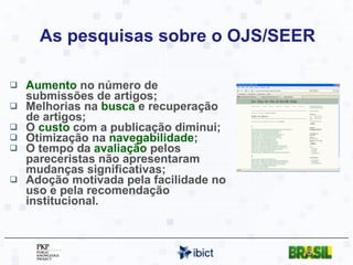As pesquisas sobre o OJS/SEER Aumento  no número de submissões de artigos; Melhorias na  busca  e recuperação de artigos; O  custo  com a publicação diminui; Otimização na  navegabilidade ; O tempo da  avaliação  pelos pareceristas não apresentaram mudanças significativas; Adoção motivada pela facilidade no uso e pela recomendação institucional. 