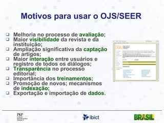 Motivos para usar o OJS/SEER  Melhoria no processo de  avaliação ; Maior  visibilidade  da revista e da instituição; Ampliação significativa da  captação  de artigos; Maior  interação  entre usuários e registro de todos os diálogos; Transparência  no processo editorial; Importância dos  treinamentos ;  Promoção de novos; mecanismos de  indexação; Exportação e importação de  dados . 