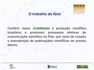 O trabalho do Ibict Conferir maior  visibilidade  à produção científica brasileira e promover processos efetivos de comunicação científica no País, por meio de criação e manutenção de publicações científicas de acesso aberto. 