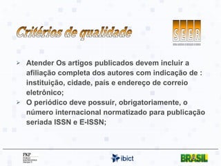Atender Os artigos publicados devem incluir a afiliação completa dos autores com indicação de : instituição, cidade, país e endereço de correio eletrônico; O periódico deve possuir, obrigatoriamente, o número internacional normatizado para publicação seriada ISSN e E-ISSN; Critérios de qualidade 