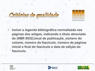 Incluir a legenda bibliográfica normalizada nas páginas dos artigos, indicando o título abreviado do (NBR 6032),local de publicação, número do volume, número do fascículo, número de páginas inicial e final do fascículo e data de edição do fascículo. Critérios de qualidade 