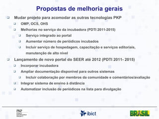 Propostas de melhoria gerais Mudar projeto para acomodar as outras tecnologias PKP OMP, OCS, OHS Melhorias no serviço do da incubadora (PDTI 2011-2015) Serviço integrado ao portal Aumentar número de periódicos incubados Incluir serviço de hospedagem, capacitação e serviços editoriais, manutenção de alto nível Lançamento de novo portal do SEER até 2012 (PDTI 2011- 2015) Incorporar incubadora Ampliar documentação disponível para outros sistemas Incluir colaboração por membros da comunidade e comentários/avaliação Integrar sistema de ensino à distância Automatizar inclusão de periódicos na lista para divulgação 