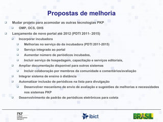 Propostas de melhoria Mudar projeto para acomodar as outras tecnologias PKP  OMP, OCS, OHS Lançamento de novo portal até 2012 (PDTI 2011- 2015) Incorporar incubadora Melhorias no serviço do da incubadora (PDTI 2011-2015) Serviço integrado ao portal Aumentar número de periódicos incubados,  Incluir serviço de hospedagem, capacitação e serviços editoriais, Ampliar documentação disponível para outros sistemas Incluir colaboração por membros da comunidade e comentários/avaliação Integrar sistema de ensino à distância Automatizar inclusão de periódicos na lista para divulgação Desenvolver mecanismo de envio de avaliação e sugestões de melhorias e necessidades nos sistemas PKP Desenvolvimento de padrão de periódicos eletrônicos para coleta 