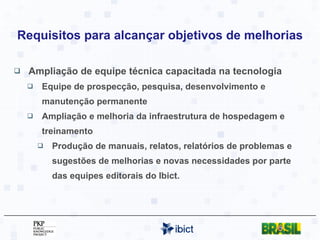 Requisitos para alcançar objetivos de melhorias Ampliação de equipe técnica capacitada na tecnologia Equipe de prospecção, pesquisa, desenvolvimento e manutenção permanente Ampliação e melhoria da infraestrutura de hospedagem e treinamento Produção de manuais, relatos, relatórios de problemas e sugestões de melhorias e novas necessidades por parte das equipes editorais do Ibict. 
