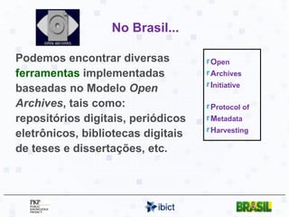 No Brasil... Podemos encontrar diversas  ferramentas  implementadas baseadas no Modelo  Open Archives , tais como: repositórios digitais, periódicos eletrônicos, bibliotecas digitais de teses e dissertações, etc. O pen A rchives I nitiative P rotocol of M etadata H arvesting 