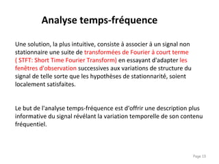 Page 13
Le but de l'analyse temps-fréquence est d'offrir une description plus
informative du signal révélant la variation temporelle de son contenu
fréquentiel.
Une solution, la plus intuitive, consiste à associer à un signal non
stationnaire une suite de transformées de Fourier à court terme
( STFT: Short Time Fourier Transform) en essayant d'adapter les
fenêtres d'observation successives aux variations de structure du
signal de telle sorte que les hypothèses de stationnarité́, soient
localement satisfaites.
Analyse temps-fréquence
 