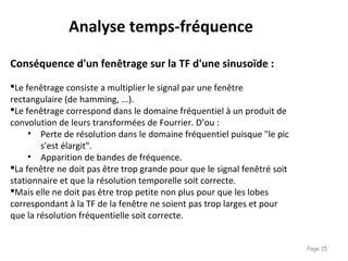 Page 15
Conséquence d'un fenêtrage sur la TF d'une sinusoïde :
Le fenêtrage consiste a multiplier le signal par une fenêtre
rectangulaire (de hamming, ...).
Le fenêtrage correspond dans le domaine fréquentiel à un produit de
convolution de leurs transformées de Fourrier. D’ou :
• Perte de résolution dans le domaine fréquentiel puisque "le pic
s'est élargit".
• Apparition de bandes de fréquence.
La fenêtre ne doit pas être trop grande pour que le signal fenêtré soit
stationnaire et que la résolution temporelle soit correcte.
Mais elle ne doit pas être trop petite non plus pour que les lobes
correspondant à la TF de la fenêtre ne soient pas trop larges et pour
que la résolution fréquentielle soit correcte.
Analyse temps-fréquence
 
