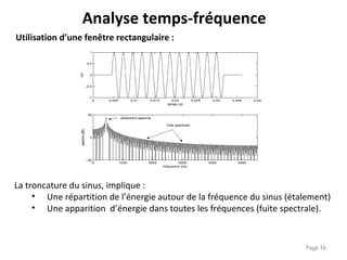 Page 16
Utilisation d’une fenêtre rectangulaire :
La troncature du sinus, implique :
• Une répartition de l’énergie autour de la fréquence du sinus (étalement)
• Une apparition d’énergie dans toutes les fréquences (fuite spectrale).
Analyse temps-fréquence
 