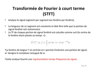 Page 18
Transformée de Fourier à court terme
(STFT)
• Analyse le signal segment par segment (ou fenêtre par fenêtre).
• La longueur de ce segment est constante et doit être telle que la portion de
signal fenêtré soit stationnaire.
• La TF de chaque portion de signal fenêtré est calculée comme suit (le centre de
la fenêtre étant placée au temps τ) :
•La fenêtre de largeur T et centrée en τ permet d'extraire une portion de signal.
w*
designe le complexe conjugué de w
•Cette analyse fournit une représentation temps-fréquence du signal.
∫
−
×−×=
t
f tjw
x d tetwtxfS T F T π
ττ 2*
)()(),(
 