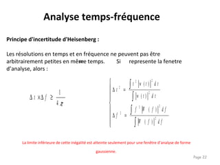 Page 22
Principe d'incertitude d'Heisenberg :
Les résolutions en temps et en fréquence ne peuvent pas être
arbitrairement petites en même temps. Si represente la fenetre
d’analyse, alors :
Analyse temps-fréquence
π4
1
≥∆×∆ ft









=∆
=∆
∫
∫
∫
∫
d ffW
d ffWf
f
d ttw
d ttwt
t
2
22
2
2
22
2
)(
)(
)(
)(
w
La limite inférieure de cette inégalité est atteinte seulement pour une fenêtre d’analyse de forme
gaussienne.
 