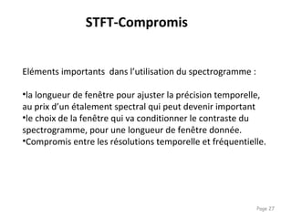 Page 27
STFT-Compromis
Eléments importants dans l’utilisation du spectrogramme :
•la longueur de fenêtre pour ajuster la précision temporelle,
au prix d’un étalement spectral qui peut devenir important
•le choix de la fenêtre qui va conditionner le contraste du
spectrogramme, pour une longueur de fenêtre donnée.
•Compromis entre les résolutions temporelle et fréquentielle.
 
